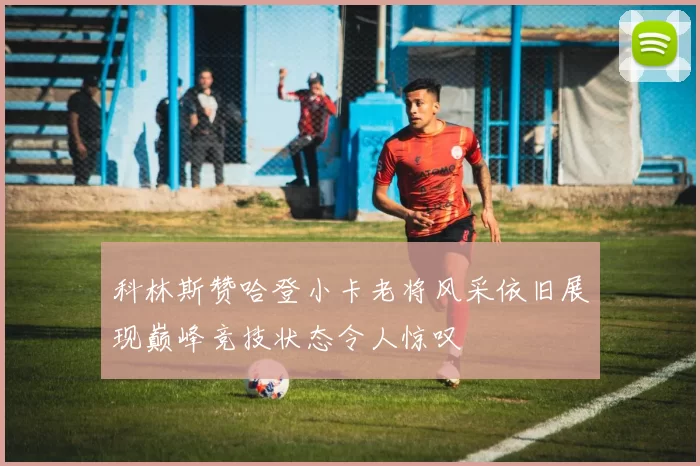科林斯赞哈登小卡老将风采依旧展现巅峰竞技状态令人惊叹