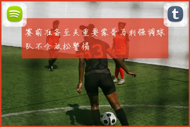 赛前准备至关重要蒙哥马利强调球队不会放松警惕
