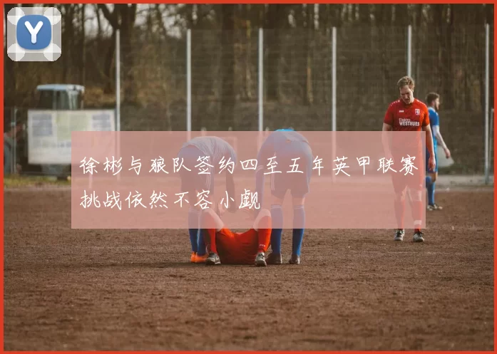 徐彬与狼队签约四至五年英甲联赛挑战依然不容小觑