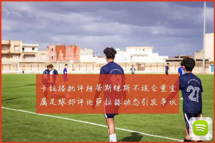 卡拉格批评柯蒂斯琼斯不适合重金属足球却评论萨拉赫动态引发争议