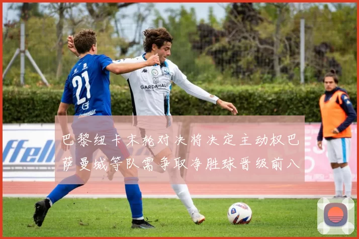 巴黎纽卡末轮对决将决定主动权巴萨曼城等队需争取净胜球晋级前八