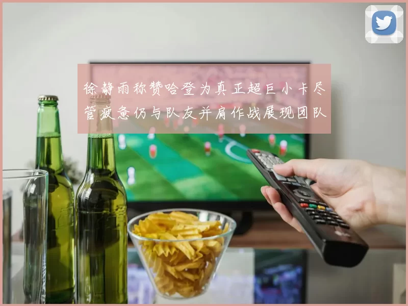 徐静雨称赞哈登为真正超巨小卡尽管疲惫仍与队友并肩作战展现团队精神