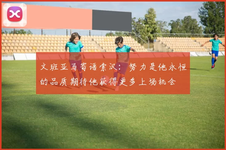 文班亚马寄语索汉：努力是他永恒的品质期待他获得更多上场机会