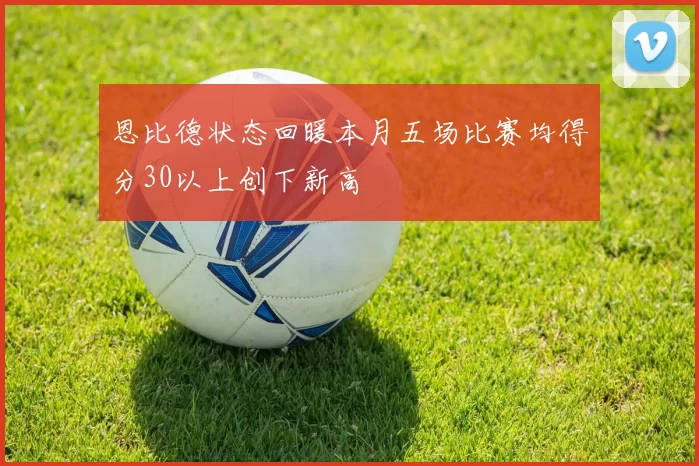恩比德状态回暖本月五场比赛均得分30以上创下新高